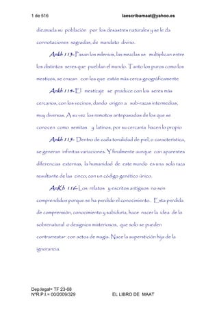 1 de 516 laescribamaat@yahoo.es
Dep.legal= TF 23-08
NºR.P.I.= 00/2009/329 EL LIBRO DE MAAT
diezmada su población por los desastres naturales y se le da
connotaciones sagradas, de mandato divino.
Ankh 113- Pasan los milenios, las mezclas se multiplican entre
los distintos seres que pueblan el mundo. Tanto los puros como los
mestizos, se cruzan con los que están más cerca geográficamente
Ankh 114- El mestizaje se produce con los seres más
cercanos, con los vecinos, dando origen a sub-razas intermedias,
muy diversas. A su vez los remotos antepasados de los que se
conocen como semitas y latinos, por su cercanía hacen lo propio
Ankh 115- Dentro de cada tonalidad de piel, o característica,
se generan infinitas variaciones. Y finalmente aunque con aparentes
diferencias externas, la humanidad de este mundo es una sola raza
resultante de las cinco, con un código genético único.
AnKh 116- Los relatos y escritos antiguos no son
comprendidos porque se ha perdido el conocimiento. Esta perdida
de comprensión, conocimiento y sabiduría, hace nacer la idea de lo
sobrenatural o designios misteriosos, que solo se pueden
contrarrestar con actos de magia. Nace la superstición hija de la
ignorancia.
 