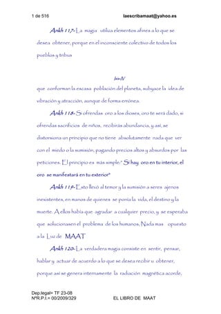 1 de 516 laescribamaat@yahoo.es
Dep.legal= TF 23-08
NºR.P.I.= 00/2009/329 EL LIBRO DE MAAT
Ankh 117- La magia utiliza elementos afines a lo que se
desea obtener, porque en el inconsciente colectivo de todos los
pueblos y tribus
Isis-IV
que conforman la escasa población del planeta, subyace la idea de
vibración y atracción, aunque de forma errónea.
Ankh 118- Si ofrendas oro a los dioses, oro te será dado, si
ofrendas sacrificios de niños, recibirás abundancia, y así, se
distorsiona un principio que no tiene absolutamente nada que ver
con el miedo o la sumisión, pagando precios altos y absurdos por las
peticiones. El principio es más simple:” Si hay oro en tu interior, el
oro se manifestará en tu exterior”
Ankh 119- Esto llevó al temor y la sumisión a seres ajenos
inexistentes, en manos de quienes se ponía la vida, el destino y la
muerte. A ellos había que agradar a cualquier precio, y se esperaba
que solucionasen el problema de los humanos, Nada mas opuesto
a la Luz de MAAT
Ankh 120- La verdadera magia consiste en sentir, pensar,
hablar y actuar de acuerdo a lo que se desea recibir u obtener,
porque así se genera internamente la radiación magnética acorde,
 