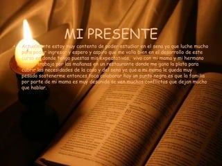 MI PRESENTEActualmente estoy muy contento de poder estudiar en el sena ya que luche mucho para poder ingresar y espero y aspiro que me valla bien en el desarrollo de este curso en donde tengo puestas mis expectativas,  vivo con mi mama y mi hermano menor trabajo por las mañanas en un restaurante donde me gano la plata para cubrir las necesidades de la casa y del sena ya que a mi mama le queda muy pesado sostenerme entonces toca colaborar hay un punto negro es que la familia por parte de mi mama es muy desunida se ven muchos conflictos que dejan mucho que hablar.