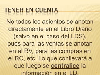 Tener en cuentaNo todos los asientos se anotan directamente en el Libro Diario (salvo en el caso del LDS), pues para las ventas se anotan en el RV, para las compras en el RC, etc. Lo que conllevará a que luego se centralice la información en el LD.25