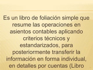 Es un libro de foliación simple que resume las operaciones en asientos contables aplicando criterios técnicos y estandarizados, para posteriormente transferir la información en forma individual, en detalles por cuentas (Libro Mayor)3