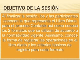 Objetivo de la sesiónAl finalizar la sesión, los y las participantes conocen lo que representa el Libro Diario para el proceso Contable así como conoce los 2 formatos que se utilizan de acuerdo a la normatividad vigente. Asimismo, conoce la forma de registrar las operaciones en el libro diario y los criterios básicos de registro para cada formato31