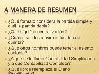 A MANERA DE RESUMEN
 ¿Qué formato considera la partida simple y
cuál la partida doble?
 ¿Qué significa centralización?
 ¿Cuáles son los movimientos de una
cuenta?
 ¿Qué otros nombres puede tener el asiento
contable?
 ¿A qué se le llama Contabilidad Simplificada
y a qué Contabilidad Completa?
 ¿Qué libros reemplaza el Diario 28
 