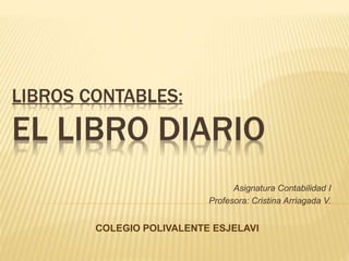 LIBROS CONTABLES:
EL LIBRO DIARIO
Asignatura Contabilidad I
Profesora: Cristina Arriagada V.
COLEGIO POLIVALENTE ESJELAVI
 