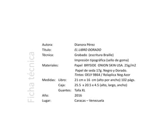 Autora: Dianora Pérez
Título: EL LIBRO DORADO
Técnica: Grabado (escritura Braille)
Impresión tipográfica (sello de goma)
Materiales: Papel BRYSIDE ONION SKIN USA. 25g/m2
Papel de seda 17g. Negro y Dorado.
Tintas: DELY 9864 / Rolaplica Neg Azor
Medidas: Libro: 21 cm x 16 cm (alto por ancho) 102 págs.
Caja: 25.5 x 20.5 x 4.5 (alto, largo, ancho)
Guantes: Talla XL
Año: 2016
Lugar: Caracas – Venezuela
Fichatécnica
 