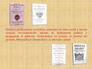 Primeras publicaciones periódicas semanales de tema social y nuevas
ciencias. Frecuentemente servían de instrumento político y
propaganda al gobierno. Destacándose La Gazette, Le Journal des
Sçavans, Philosophical Transaction y Le Mercure Galant.
 
