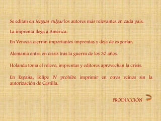 Se editan en lengua vulgar los autores más relevantes en cada país.

La imprenta llega a América.

En Venecia cierran importantes imprentas y deja de exportar.

Alemania entra en crisis tras la guerra de los 30 años.

Holanda toma el relevo, imprentas y editores aprovechan la crisis.

En España, Felipe IV prohíbe imprimir en otros reinos sin la
autorización de Castilla.


                                                    PRODUCCIÓN
 