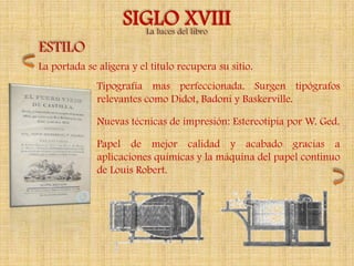 SIGLOdelXVIII
                      La luces libro
ESTILO
La portada se aligera y el titulo recupera su sitio.
              Tipografía mas perfeccionada. Surgen tipógrafos
              relevantes como Didot, Badoni y Baskerville.

              Nuevas técnicas de impresión: Estereotipia por W. Ged.

              Papel de mejor calidad y acabado gracias a
              aplicaciones químicas y la máquina del papel continuo
              de Louis Robert.
 