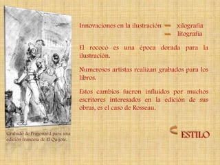 Innovaciones en la ilustración   xilografía
                                                                   litografía

                                  El rococó es una época dorada para la
                                  ilustración.

                                  Numerosos artistas realizan grabados para los
                                  libros.

                                  Estos cambios fueron influidos por muchos
                                  escritores interesados en la edición de sus
                                  obras, es el caso de Rosseau.


Grabado de Fragonard para una
edición francesa de El Quijote.
                                                                     ESTILO
 