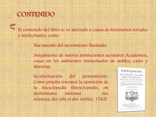 CONTENIDO

El contenido del libro se ve afectado a causa de fenómenos sociales
e intelectuales, como:

        Nacimiento del movimiento ilustrado.

        Surgimiento de nuevas instituciones seculares: Academias,
        casas en los ambientes intelectuales de nobles, cafés y
        librerías.

       Secularización      del    pensamiento.
       Como prueba tenemos la aparición de
       la Enciclopedia (Encyclopedie, on
       dictionnaire     raisonné            des
       sciences, des arts et des métier, 1762)
 