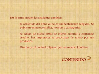 Por lo tanto surgen los siguientes cambios:

        El contenido del libro ya no es eminentemente religioso. Se
        publican ensayos, estudios, novelas y cartografías.

        Se editan de nuevo obras de interés cultural y contenido
        erudito. Los impresores se preocupan de nuevo por sus
        productos.

        Disminuye el control religioso pero aumenta el político.



                                          CONTENIDO
 