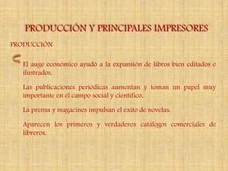 PRODUCCIÓN Y PRINCIPALES IMPRESORES
PRODUCCIÓN

  El auge económico ayudó a la expansión de libros bien editados e
  ilustrados.

  Las publicaciones periódicas aumentan y toman un papel muy
  importante en el campo social y científico.

  La prensa y magacines impulsan el éxito de novelas.

  Aparecen los primeros y verdaderos catálogos comerciales de
  libreros.
 