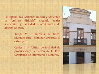 En España, los Borbones inician y fomentan
la “cultura dirigida” creando reales
academias y sociedades económicas de
amigos del país.

        Felipe V - Imprenta de libros
       sagrados para eliminar compras al
       extranjero.

       Carlos III - Política de facilidad de
       producción y creación de la Real
       Compañía de Impresores y Libreros.
 