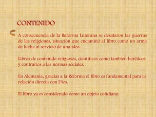 CONTENIDO
A consecuencia de la Reforma Luterana se desataron las guerras
de las religiones, situación que encaminó al libro como un arma
de lucha al servicio de una idea.

Libros de contenido religiosos, científicos como también heréticos
y contrarios a las normas sociales.

En Alemania, gracias a la Reforma el libro es fundamental para la
relación directa con Dios.

El libro ya es considerado como un objeto cotidiano.
 