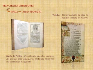 PRINCIPALES IMPRESORES

      ITALIA      ALDO MANUCIO
                                                  Virgilio - Primera edición de libro de
                                                            bolsillo, formato en octavos.




  Sueño de Polífilo - Considerada una obra maestra
  del arte del libro tanto por su contenido como por
  sus destacadas xilografías.
 