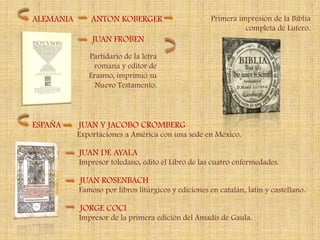 ALEMANIA       ANTON KOBERGER                       Primera impresión de la Biblia
                                                              completa de Lutero.
               JUAN FROBEN
              Partidario de la letra
                romana y editor de
              Erasmo, imprimió su
                Nuevo Testamento.




ESPAÑA     JUAN Y JACOBO CROMBERG
           Exportaciones a América con una sede en México.

           JUAN DE AYALA
           Impresor toledano, edito el Libro de las cuatro enfermedades.

           JUAN ROSENBACH
           Famoso por libros litúrgicos y ediciones en catalán, latín y castellano.

           JORGE COCI
           Impresor de la primera edición del Amadís de Gaula.
 
