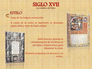SIGLOdel libro
                      La sombras
                                 XVII
ESTILO
Auge de las lenguas vernáculas.
A causa de la crisis, la impresión se descuida;
papel, tinta y tipos de baja calidad.




                         Estilo barroco domina la
                   ornamentación de los libros en
                    portadas e ilustraciones, para
                                disimular la crisis.
             Formatos pequeños; en doceavo y en
                                        octavo.
 