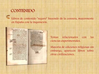 CONTENIDO
Libros de contenido "seguro" huyendo de la censura, mayormente
en España con la inquisición.



                             Temas relacionados con          las
                             ciencias experimentales.

                             Mayoría de ediciones religiosas sin
                             embargo, aparecen libros sobre
                             otras civilizaciones.
 