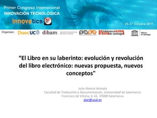 “El Libro en su laberinto: evolución y revolución
del libro electrónico: nuevas propuesta, nuevos
                   conceptos"

                                  Julio Alonso-Arévalo
          Facultad de Traducción y Documentación, Universidad de Salamanca
                      Francisco de Vitoria, 6-16. 37008 Salamanca
                                      alar@usal.es
 