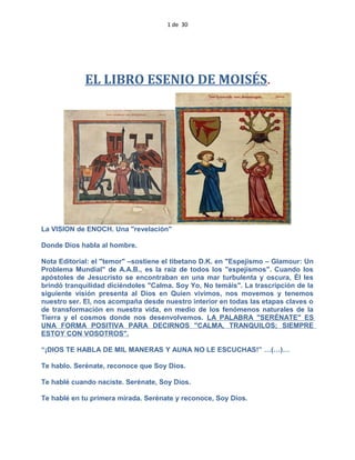 1 de 30
EL LIBRO ESENIO DE MOISÉS.
La VISION de ENOCH. Una "revelación"
Donde Dios habla al hombre.
Nota Editorial: el "temor" –sostiene el tibetano D.K. en "Espejismo – Glamour: Un
Problema Mundial" de A.A.B., es la raíz de todos los "espejismos". Cuando los
apóstoles de Jesucristo se encontraban en una mar turbulenta y oscura, Él les
brindó tranquilidad diciéndoles "Calma. Soy Yo, No temáis". La trascripción de la
siguiente visión presenta al Dios en Quien vivimos, nos movemos y tenemos
nuestro ser. El, nos acompaña desde nuestro interior en todas las etapas claves o
de transformación en nuestra vida, en medio de los fenómenos naturales de la
Tierra y el cosmos donde nos desenvolvemos. LA PALABRA "SERÉNATE" ES
UNA FORMA POSITIVA PARA DECIRNOS "CALMA, TRANQUILOS; SIEMPRE
ESTOY CON VOSOTROS".
“¡DIOS TE HABLA DE MIL MANERAS Y AUNA NO LE ESCUCHAS!” …(…)…
Te hablo. Serénate, reconoce que Soy Dios.
Te hablé cuando naciste. Serénate, Soy Dios.
Te hablé en tu primera mirada. Serénate y reconoce, Soy Dios.
 