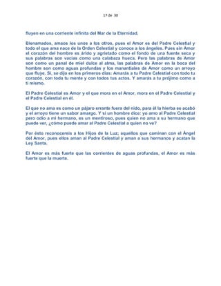 17 de 30
fluyen en una corriente infinita del Mar de la Eternidad.
Bienamados, amaos los unos a los otros, pues el Amor es del Padre Celestial y
todo el que ama nace de la Orden Celestial y conoce a los ángeles. Pues sin Amor
el corazón del hombre es árido y agrietado como el fondo de una fuente seca y
sus palabras son vacías como una calabaza hueca. Pero las palabras de Amor
son como un panal de miel dulce al alma, las palabras de Amor en la boca del
hombre son como aguas profundas y los manantiales de Amor como un arroyo
que fluye. Si, se dijo en los primeros días: Amarás a tu Padre Celestial con todo tu
corazón, con toda tu mente y con todos tus actos. Y amarás a tu prójimo como a
ti mismo.
El Padre Celestial es Amor y el que mora en el Amor, mora en el Padre Celestial y
el Padre Celestial en él.
El que no ama es como un pájaro errante fuera del nido, para él la hierba se acabó
y el arroyo tiene un sabor amargo. Y si un hombre dice: yo amo al Padre Celestial
pero odio a mi hermano, es un mentiroso, pues quien no ama a su hermano que
puede ver, ¿cómo puede amar al Padre Celestial a quien no ve?
Por ésto reconocereis a los Hijos de la Luz; aquellos que caminan con el Ángel
del Amor, pues ellos aman al Padre Celestial y aman a sus hermanos y acatan la
Ley Santa.
El Amor es más fuerte que las corrientes de aguas profundas, el Amor es más
fuerte que la muerte.
 