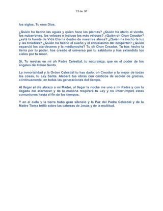 21 de 30
los siglos, Tu eres Dios.
¿Quién ha hecho las aguas y quién hace las plantas? ¿Quién ha atado al viento,
los nubarrones, los veloces e incluso los más veloces? ¿Quién oh Gran Creador?
¿está la fuente de Vida Eterna dentro de nuestras almas? ¿Quién ha hecho la luz
y las tinieblas? ¿Quién ha hecho el sueño y el entusiasmo del despertar? ¿Quién
esparció los atardeceres y la medianoche? Tu oh Gran Creador. Tu has hecho la
tierra por tu poder, has creado el universo por tu sabiduría y has extendido los
cielos por tu Amor.
Si, Tu revelas en mi oh Padre Celestial, tu naturaleza, que es el poder de los
ángeles del Reino Santo.
La inmortalidad y la Orden Celestial tu has dado, oh Creador y lo mejor de todas
las cosas, tu Ley Santa. Alabaré tus obras con cánticos de acción de gracias,
continuamente, en todas las generaciones del tiempo.
Al llegar el día abrazo a mi Madre, al llegar la noche me uno a mi Padre y con la
llegada del atardecer y de la mañana respiraré tu Ley y no interrumpiré estas
comuniones hasta el fin de los tiempos.
Y en el cielo y la tierra hubo gran silencio y la Paz del Padre Celestial y de la
Madre Tierra brilló sobre las cabezas de Jesús y de la multitud.
 
