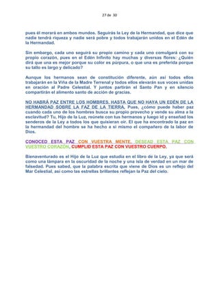 27 de 30
pues él morará en ambos mundos. Seguirás la Ley de la Hermandad, que dice que
nadie tendrá riqueza y nadie será pobre y todos trabajarán unidos en el Edén de
la Hermandad.
Sin embargo, cada uno seguirá su propio camino y cada uno comulgará con su
propio corazón, pues en el Edén Infinito hay muchas y diversas flores: ¿Quién
dirá que una es mejor porque su color es púrpura, o que una es preferida porque
su tallo es largo y delicado?
Aunque los hermanos sean de constitución diferente, aún así todos ellos
trabajarán en la Viña de la Madre Terrenal y todos ellos elevarán sus voces unidas
en oración al Padre Celestial. Y juntos partirán el Santo Pan y en silencio
compartirán el alimento santo de acción de gracias.
NO HABRÁ PAZ ENTRE LOS HOMBRES, HASTA QUE NO HAYA UN EDÉN DE LA
HERMANDAD SOBRE LA FAZ DE LA TIERRA. Pues, ¿cómo puede haber paz
cuando cada uno de los hombres busca su propio provecho y vende su alma a la
esclavitud? Tu, Hijo de la Luz, reúnete con tus hermanos y luego id y enseñad los
senderos de la Ley a todos los que quisieran oir. El que ha encontrado la paz en
la hermandad del hombre se ha hecho a si mismo el compañero de la labor de
Dios.
CONOCED ESTA PAZ CON VUESTRA MENTE, DESEAD ESTA PAZ CON
VUESTRO CORAZÓN, CUMPLID ESTA PAZ CON VUESTRO CUERPO.
Bienaventurado es el Hijo de la Luz que estudia en el libro de la Ley, ya que será
como una lámpara en la oscuridad de la noche y una isla de verdad en un mar de
falsedad. Pues sabed, que la palabra escrita que viene de Dios es un reflejo del
Mar Celestial, así como las estrellas brillantes reflejan la Paz del cielo.
 