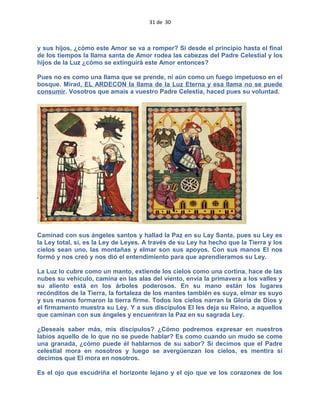 31 de 30
y sus hijos, ¿cómo este Amor se va a romper? Si desde el principio hasta el final
de los tiempos la llama santa de Amor rodea las cabezas del Padre Celestial y los
hijos de la Luz ¿cómo se extinguirá este Amor entonces?
Pues no es como una llama que se prende, ni aún como un fuego impetuoso en el
bosque. Mirad, EL ARDECON la llama de la Luz Eterna y esa llama no se puede
consumir. Vosotros que amais a vuestro Padre Celestia, haced pues su voluntad.
Caminad con sus ángeles santos y hallad la Paz en su Lay Santa, pues su Ley es
la Ley total, si, es la Ley de Leyes. A través de su Ley ha hecho que la Tierra y los
cielos sean uno, las montañas y elmar son sus apoyos. Con sus manos El nos
formó y nos creó y nos dió el entendimiento para que aprendieramos su Ley.
La Luz lo cubre como un manto, extiende los cielos como una cortina, hace de las
nubes su vehículo, camina en las alas del viento, envía la primavera a los valles y
su aliento está en los árboles poderosos. En su mano están los lugares
recónditos de la Tierra, la fortaleza de los mantes también es suya, elmar es suyo
y sus manos formaron la tierra firme. Todos los cielos narran la Gloria de Dios y
el firmamento muestra su Ley. Y a sus discípulos El les deja su Reino, a aquellos
que caminan con sus ángeles y encuentran la Paz en su sagrada Ley.
¿Deseais saber más, mis discípulos? ¿Cómo podremos expresar en nuestros
labios aquello de lo que no se puede hablar? Es como cuando un mudo se come
una granada, ¿cómo puede él hablarnos de su sabor? Si decimos que el Padre
celestial mora en nosotros y luego se avergüenzan los cielos, es mentira si
decimos que El mora en nosotros.
Es el ojo que escudriña el horizonte lejano y el ojo que ve los corazones de los
 