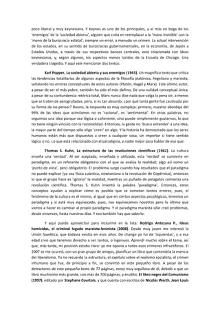 poco liberal y muy keynesiana. Y Keynes es uno de los principales, y el más en boga de los
‘enemigos’ de la ‘sociedad abierta’, alguien que creía en reemplazar a la ‘mano invisible’ con la
‘mano de la burocracia estatal’, siempre un error, a menudo un crimen. La actual intervención
de los estados, en su sentido de burocracias gubernamentales, en la economía, de Japón a
Estados Unidos, a través de sus respectivos bancos centrales, está relacionada con ideas
keynesianas, y, según algunos, los aspectos menos lúcidos de la Escuela de Chicago. Una
verdadera tragedia. Y aquí vale mencionar dos textos:
Karl Popper, La sociedad abierta y sus enemigos (1945). Un magnífico texto que critica
las tendencias totalitarias de algunos aspectos de la filosofía platónica, hegeliana y marxista,
señalando los errores conceptuales de estos autores (Platón, Hegel y Marx). Este último autor,
a pesar de ser el más pobre, también ha sido el más dañino. De una nulidad conceptual única,
a pesar de su contundencia retórica total, Marx nunca dice nada que valga la pena oír, a menos
que se traten de perogrulladas; pero, si es tan absurdo, ¿por qué tanta gente fue cautivada por
su forma de no-pensar? Bueno, la respuesta es muy compleja: primero, nuestro abordaje del
99% de las ideas que asimilamos no es ‘racional’, es ‘sentimental’. En otras palabras, no
seguimos una idea porque sea lógica o coherente, sino puede simplemente gustarnos, lo que
no tiene ningún vínculo con la racionalidad. Entonces, la gente no ‘busca entender’ a una idea,
la mayor parte del tiempo sólo elige ‘creer’ en algo. Y la historia ha demostrado que los seres
humanos están más que dispuestos a creer a cualquier cosa, sin importar si tiene sentido
lógico o no. Lo que está relacionado con el paradigma, y nadie mejor para hablar de eso que:
Thomas S. Kuhn, La estructura de las revoluciones científicas (1962). La cultura
enseña una ‘verdad’. Al ser aceptada, enseñada y utilizada, esta ‘verdad’ se convierte en
paradigma, en un referente obligatorio con el que se evalúa la realidad; algo así como un
‘punto de vista’, pero obligatorio. El problema surge cuando hay resultados que el paradigma
no puede explicar (ya sea física cuántica, newtoniana o la revolución de Copérnico), entonces
lo que el grupo hace es ‘ignorar’ la realidad, mientras un puñado de pelagatos comienza una
revolución científica. Thomas S. Kuhn inventó la palabra ‘paradigma’. Entonces, estos
conceptos ayudan a explicar cómo es posible que se cometan tantos errores, pues, el
fenómeno de la cultura es el mismo, al igual que en ciertos aspectos psicológicos, tenemos un
paradigma y si está muy equivocado, pues, nos equivocamos nosotros pero lo último que
vamos a hacer es cambiar al propio paradigma. Y el paradigma marxista sólo creó problemas,
desde entonces, hasta nuestros días. Y eso también hay que saberlo.
Y aquí puedo aprovechar para incluirme en la lista: Rodrigo Antezana P., Ideas
homicidas, el criminal legado marxista-leninista (2008). Desde muy joven me interesó la
Unión Soviética, que todavía existía en esos años. De chango yo fui de ‘izquierdas’, y a esa
edad creo que tenemos derecho a ser tontos, o ingenuos. Aprendí mucho sobre el tema, así
que, más tarde, mi posición estaba clara: yo me oponía a todos esos crímenes infructíferos. El
2007 se me ocurrió, con un gran grupo de amigos, planificar un libro que contendría la esencia
del liberalismo. Ya no recuerdo la estructura, el capítulo sobre el realismo socialista, el crimen
inhumano que fue, de principio a fin, se convirtió en este pequeño libro. A pesar de los
detractores de este pequeño texto de 77 páginas, estoy muy orgulloso de él, debido a que un
libro muchísimo más grande, con más de 700 páginas, y erudito, El libro negro del Comunismo
(1997), editado por Stephane Courtois, y que cuenta con escritos de Nicolás Werth, Jean Louis
 