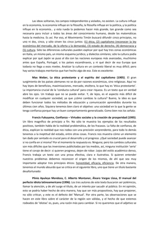 Las ideas solitarias, los campos independientes y aislados, no existen. La cultura influye
en la economía, la economía influye en la filosofía, la filosofía influye en la política, y la política
influye en la economía… y esta rueda la podemos hacer más grande, tan grande como sea
necesaria para incluir a todos las áreas del conocimiento humano, desde las matemáticas
hasta la medicina. Es así. Por eso, el Movimiento Timón buscará difundir cinco principios, no
uno ni dos, cinco, y sólo sirven los cinco juntos: (1) ética, (2) capitalismo (reconocer la ley
económica del mercado, de la oferta y la demanda), (3) estado de derecho, (4) democracia y
(5) cultura. Sólo las diferencias culturales pueden explicar por qué hay tres zonas económicas
en Italia, un mismo país, un mismo esquema jurídico, y dialectos similares; sólo la cultura podía
explicar por qué Japón se puso al día con las naciones europeas más avanzadas, muchísimo
antes que España, Portugal, o los países escandinavos, y ni qué decir de esa Europa que
todavía no llega a esos niveles. Analizar la cultura en un contexto liberal es muy difícil; pero
hay varios trabajos meritorios que han hecho algo de eso. Este es excelente:
Max Weber, La ética protestante y el espíritu del capitalismo (1905). El gran
surgimiento de los países alemanes no se da por razones económicas, sino religiosas. Aquí no
hay leyes de beneficios, maximizaciones, mercado, etcétera, lo que hay es ‘ética protestante’.
La importancia crucial de la ‘conducta cultural’ para crear riqueza. Es un texto que en verdad
abre los ojos. Un trabajo que no se puede evitar. Y, de lejos, es el aspecto más difícil de
modificar en cualquier sociedad, ya que ¿cómo cambias la cultura? Bueno, la idea es que
deben funcionar todos los métodos de educación y comunicación aprendidos durante los
últimos cien años. Siquiera tenemos bien claro el objetivo: una sociedad en la que la gente se
tenga confianza porque hay un buen comportamiento generalizado. Como bien nos los señala:
Francis Fukuyama, Confianza – Virtudes sociales y la creación de prosperidad (1995).
Un libro magnífico de principio a fin. No sólo te muestra los ejemplos de los resultados
positivos, también habla de la realidad problemática, de los fracasos. La falta de confianza, de
ética, explican la realidad que nos rodea con una precisión sorprendente, para todo lo demás
tenemos a la ineptitud del estado, entre otras cosas. Francis nos muestra cómo un elemento
tan dado por sentado es crucial para el desarrollo y el progreso. ¿Qué sociedad puede avanzar
si no confía en sí misma? Por el momento la respuesta es: Ninguna; pero los cambios culturales
son más difíciles que las inversiones publicitadas por los medios, así, ninguna institución ‘seria’
tiene el coraje de decir: si quieren progreso, dejen de robar. Lejos del estilo académico denso,
Francis trabaja un texto con una prosa efectiva, clara e ilustrativa. Si quieren entender
nuestros problemas debemos reconocer el origen de los mismos, de ahí que sea muy
importante adoptar tres principios éticos: honestidad, eficacia, eficiencia. De otra manera,
tenemos el mundo absurdo que se critica en el siguiente libro, uno que tiene un título bastante
desafortunado:
Plinio Apuleyo Mendoza, C. Alberto Montaner, Álvaro Vargas Llosa, El manual del
perfecto idiota latinoamericano (1996). Los tres autores de este texto buscaron ser polémicos,
llamar la atención, y de ahí surge el título, de un intento por sacudir al público. En mi opinión,
esto se podría haber hecho de otra manera, hay que ser más propositivos, hay que proponer,
no sólo criticar, y este es el defecto del ‘Manual’. Por otra parte, las observaciones que se
hacen en este libro sobre el carácter de la región son válidas, y el hecho de que estemos
rodeados de ‘idiotas’ es, pues, una razón más para cambiar. Si no queremos que el adjetivo se
 