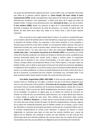 nos ajuste tan perfectamente, dejemos de serlo. Y eso es difícil, mas, no imposible. Otro texto
que habla de la pobreza cultural regional es: Carlos Rangel, Del buen salvaje al buen
revolucionario (1976), donde, principalmente, busca destruir los mitos de un pasado perfecto
destruido por occidente y una ‘explotación’, a todas luces falsa, de la región por parte de
Estados Unidos. Y añado a otro latinoamericano más: Hernando de Soto, y uno de sus textos:
El otro sendero (1986), donde nos presenta el logro de la ‘informalidad’ económica, que
permitió el progreso de centenares de miles de peruanos, y lo mismo se podría decir de
Bolivia. De Soto tiene otras ideas más, todas en la misma vena, y vale la pena siquiera
conocerlo.
Pero no somos la única región donde falla la ‘cultura’, el mundo es ‘occidente/Europa’
y ese corazón cultural del planeta está en total decadencia, al igual que su portavoz o bocina,
la provincia de Estados Unidos. (La respuesta a esta actual situación es muy compleja, y
discutirla aquí convertiría a este ‘libro invisible’ en uno bastante visible y extenso. Diría que es
importante recordar que, entre las buenas ideas, siempre hay errores y defectos que a veces
van cobrando fuerza. Y en este rubro hay un libro muy interesante: Matthew Stewart, La
verdad sobre todo – Una historia irreverente de la filosofía (1997), nos presenta una visión
crítica de la filosofía occidental, nos señala con el dedo un ejército de errores y problemas que
venimos acarreando desde hace mucho, junto a logros y méritos reales. Es importante
recordar que la situación es esa, errores amontonados, y no otra, logros y evolución.) Las
críticas a Europa, desde una perspectiva liberal, se han hecho esperar, y hay poco sobre los
Estados Unidos, esto se debe en gran parte al éxito que han tenido los monstruos ideológicos
en apoderarse de la Academia, y una de las razones para la profunda mediocridad del mundo
actual, y sus vastos problemas. La cultura no puede deshacerse de la ética, la ética de la ley, la
ley de la economía, la economía del arte, etcétera. Corrompes uno, corrompes todo. Y eso
hace muchísimo daño. Duele. Duele el mundo. Por suerte ahí está, entre otros:
Tom Wolfe, Enganchados (2000, 1965-2000). El título de esta colección de ensayos y
cuentos cortos es ‘Hooking up’, en inglés, y contiene uno que es de lectura obligatoria para
estar en este movimiento cultural-político: ‘En la tierra de los marxistas rococó’ (Junio, 2000),
una brutal crítica al mundo académico de la provincia estadounidense, donde dice lo que se
tiene que decir. Todo lo escrito por Wolfe probablemente sea bueno; aunque, si ‘La hoguera
de las vanidades’—la película—es alguna guía, yo no estaría tan ansioso de consumir sus
novelas. Su crítica de arte, sus comentarios sobre literatura, son un gran aporte para observar
la cultura desde un punto de vista único. Otro nombre que mencionaré sobre asuntos
culturales es: William F. Buckley Jr., un tanto radical y escritor desde el principio, William dejó
una vasta obra que incluye novelas de espías. De derecha estadounidense contumaz, algunas
de sus ideas han envejecido bastante; pero él también cambió con el tiempo, y poco a poco
fue refinando un conjunto de principios que dieron mucha fuerza a la posición liberal, que en
el contexto estadounidense se conoce como ‘libertaria’. A algunos les chocará su fuerte
religiosidad. Lo menciono para dejar en claro que hay muchos nombres que, a pesar de
algunos de sus defectos, han analizado la cultura con ojos distintos a lo que, hoy por hoy,
domina gran parte de la decante academia. No creo que vaya a leer las novelas de los autores
mencionados; pero hay una que debería ser obligatoria para los miembros del movimiento:
 