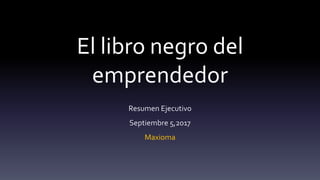 El libro negro del
emprendedor
Resumen Ejecutivo
Septiembre 5,2017
Maxioma
 