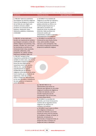 El libro rojo de Cálamo | Prontuario de manuales de estilo

RELIGIONES Y CONCEPTOS RELIGIOSOS. LIBROS SAGRADOS. BIBLIA. REZOS U ORACIONES.
Academias

Martínez de Sousa

p. 496 OLE: tanto los sustantivos
que designan las distintas religiones
como los que designan al conjunto
de los fieles de una religión son
nombres comunes y deben
escribirse con minúscula inicial:
budismo, catolicismo, islam,
islamismo, judaísmo, cristianismo,
cristiandad.

p. 525 MELE 4: los nombres de
religiones se escriben de redondo y
con inicial minúscula. Cuando la
palabra anticristo se refiere a un
nombre propio de persona, lo
adecuado es escribirla con
mayúscula inicial: la venida del
Anticristo. Debe escribirse con
minúscula cuando, por
antonomasia, se aplica a «persona
declaradamente antirreligiosa».
p. 525 MELE 4: se escriben con
minúscula las voces hostia, forma,
misa, santo sacrificio, liturgia,
viacrucis y otras semejantes. Hay
que evitar la mayúscula ornamental,
propia de la exaltación religiosa.

p. 496 OLE: no hay razón para
escribir con mayúscula los nombres
que designan conceptos y entes del
ámbito religioso (sacramentos, ritos,
pecados, virtudes, etc.), por lo que
se recomienda su escritura con
minúscula inicial: misa, eucaristía,
comunión, ablaciones, cielo,
purgatorio, ira, codicia, caridad,
esperanza, parábola, hadiz, etc.
p. 496 OLE: aunque es hoy
mayoritaria y preferible la minúscula
también en estos casos, solo resulta
justificable la mayúscula desde un
punto de vista lingüístico en
sustantivos como cielo, paraíso,
infierno, etc., cuando designan
específicamente los lugares
establecidos por las distintas
religiones como destino de las almas
tras la muerte, por su condición de
topónimos, si bien de carácter
mítico o imaginario. Naturalmente,
en los usos derivados o metafóricos
de estas palabras, la mayúscula
carece de sentido.

Siglas bibliográficas

pp. 466-467 MELE 4: los
sobrenombres que toman las
personas que ingresan en una orden
religiosa (o nombres de religión) se
escriben de redondo y con las
iniciales mayúsculas que les
correspondan: fray Luis de León,
hermano Eliseo García.
p. 525 MELE 4: se escriben de
redondo y con inicial minúscula los
nombres de los seguidores de las
religiones: los católicos, los
cristianos, los budistas…
p. 525 MELE 4: por lo que se refiere
a las religiones cristianas, se
escriben de redondo y con inicial
mayúscula voces como la Creación,
la Crucifixión, el Éxodo, la Pasión, la
Redención, la Salvación, la
Resurrección, el Cuerpo de Cristo, la
Sangre de Cristo, el Cuerpo y la
Sangre de Cristo, el Santísimo

© C Á L A M O & C R A N

98

www.calamoycran.com

 