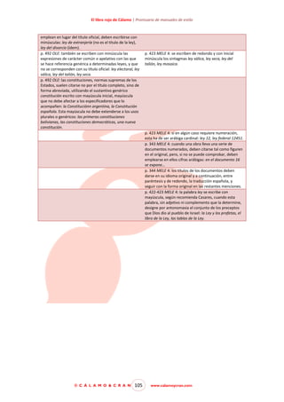 El libro rojo de Cálamo | Prontuario de manuales de estilo

emplean en lugar del título oficial, deben escribirse con
minúsculas: ley de extranjería (no es el título de la ley),
ley del divorcio (ídem).
p. 492 OLE: también se escriben con minúscula las
expresiones de carácter común o apelativo con las que
se hace referencia genérica a determinadas leyes, y que
no se corresponden con su título oficial: ley electoral, ley
sálica, ley del talión, ley seca.
p. 492 OLE: las constituciones, normas supremas de los
Estados, suelen citarse no por el título completo, sino de
forma abreviada, utilizando el sustantivo genérico
constitución escrito con mayúscula inicial, mayúscula
que no debe afectar a los especificadores que lo
acompañen: la Constituciónn argentina, la Constitución
española. Esta mayúscula no debe extenderse a los usos
plurales o genéricos: las primeras constituciones
bolivianas, las constituciones democráticas, una nueva
constitución.

p. 423 MELE 4: se escriben de redondo y con inicial
minúscula los sintagmas ley sálica, ley seca, ley del
talión, ley mosaica.

p. 423 MELE 4: si en algún caso requiere numeración,
esta ha de ser arábiga cardinal: ley 12, ley federal 12451.
p. 343 MELE 4: cuando una obra lleva una serie de
documentos numerados, deben citarse tal como figuren
en el original, pero, si no se puede comprobar, deben
emplearse en ellos cifras arábigas: en el documento 16
se expone…
p. 344 MELE 4: los títulos de los documentos deben
darse en su idioma original y a continuación, entre
paréntesis y de redondo, la traducción española, y
seguir con la forma original en las restantes menciones.
p. 422-423 MELE 4: la palabra ley se escribe con
mayúscula, según recomienda Casares, cuando esta
palabra, sin adjetivo ni complemento que la determine,
designe por antonomasia el conjunto de los preceptos
que Dios dio al pueblo de Israel: la Ley y los profetas, el
libro de la Ley, las tablas de la Ley.

© C Á L A M O & C R A N

105

www.calamoycran.com

 