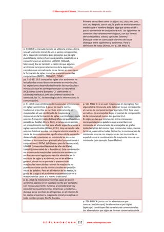 El libro rojo de Cálamo | Prontuario de manuales de estilo

Primero se escriben como las siglas: DIU, LÁSER, INRI, OVNI,
SIDA, VIP; después, con el uso, la grafía va evolucionando a
medida que el nombre designa algo que carece de él y
pasa a convertirse en una palabra más. Los siglónimos se
someten a las variantes morfológicas, con sus formas
derivadas (sídico, sidoso) y plurales (láseres).
[Hay que tener en cuenta que Martínez de Sousa
distingue entre siglónimos y acrónimos. Para la
definición de estos últimos, ver p. 236 MELE 4].
p. 510 OLE: a menudo no solo se utiliza la primera letra,
sino el segmento inicial de uno o varios componentes
de la expresión compleja para propiciar que la sigla
pueda leerse como si fuera una palabra, pasando así a
convertirse en un acrónimo (AENOR, FOGASA,
Mercosur). Esa es también la razón de que algunos
acrónimos incorporen elementos de la expresión
compleja que normalmente no se tienen en cuenta en
la formación de siglas, como las preposiciones o las
conjunciones (BOCYL, CONACYT, PYME).
pp. 510-511 OLE: aunque las siglas y los acrónimos no
lexicalizados se escriban enteramente en mayúsculas,
las expresiones desarrolladas llevarán las mayúsculas y
minúsculas que les correspondan por su naturaleza
(BCE: Banco Central Europeo; CI: coeficiente (o
cociente) intelectual; DNI: documento nacional de
identidad; las TIC: las tecnologías de la información y la
comunicación).
p. 511 OLE: uso combinado de mayúsculas y minúsculas
en siglas y acrónimos. A pesar de que la norma
tradicional prescribe su escritura enteramente en
mayúsculas, el uso combinado de mayúscula y
minúscula en la formación de siglas y acrónimos es cada
vez más frecuente (siglas bibliográficas de publicaciones
periódicas: AnMal, ACerv, RLit); e incluso venía siendo
un procedimiento normal para añadir especificaciones a
siglas ya constituidas (ARNm, PCEr). Hoy va siendo cada
vez más habitual escribir con mayúscula únicamente la
inicial de los componentes significativos de la expresión
desarrollada y mantener en minúscula las letras no
iniciales o los conectores gramaticales (preposiciones o
conjunciones): DGTel, JpD (Jueces para la Democracia),
UNMdP (Universidad Nacional de Mar del Plata),
UdelaR (Universidad de la República). Esta combinación
no ortodoxa de mayúsculas y minúsculas comienza a
ser frecuente en logotipos y resulta admisible en la
escritura de siglas y acrónimos, no así en el léxico
general, donde no se permite la presencia de
mayúsculas intercaladas y donde la mayúscula no
puede mezclarse con la minúscula salvo en posición
inicial de palabra. Pero en el interior de los textos, la
grafía de la sigla o el acrónimo se acomoda aún en la
mayoría de los casos a la norma tradicional.
p. 511 OLE: lo mismo ocurre en los casos en que el
acrónimo aparece en el logotipo escrito por completo
con minúsculas (renfe, fundéu), al considerarse hoy
estas letras visualmente más dinámicas y modernas…
Aunque así se escriben en el logotipo, en el interior de
los textos presentan la mayúscula inicial preceptiva en
todo nombre propio: Renfe, Fundéu.

p. 561 MELE 4: si se usan mayúsculas en las siglas y hay
alguna letra minúscula, esta debe ser la que corresponda
al cuerpo de composición (por ejemplo, CiU). Si se usan
versalitas, es aconsejable bajar el cuerpo de composición
de la minúscula al menos dos puntos (ciU).
En siglas en las que intervienen letras minúsculas
correspondientes a palabras que se escriben con
minúscula en el enunciado, lo aconsejable es grafiar
todas las letras del mismo tipo, minúsculas todas, menos
la inicial, o versalitas todas. De hecho, la combinación de
minúscula interna con mayúscula es tan incorrecta en
español como la combinación de mayúscula interna con
minúscula (por ejemplo, SuperMolina).

p. 226 MELE 4: junto con las abreviaturas por
contracción (síncopa), las abreviaturas por siglas
(apócope) constituyen las abreviaturas convencionales.
Las abreviaturas por siglas se forman conservando de la

© C Á L A M O & C R A N

112

www.calamoycran.com

 