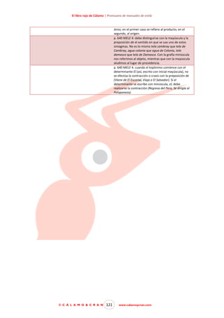 El libro rojo de Cálamo | Prontuario de manuales de estilo

Jerez; en el primer caso se refiere al producto; en el
segundo, al origen.
p. 640 MELE 4: debe distinguirse con la mayúscula y la
preposición de el sentido en que se usa uno de estos
sintagmas. No es lo mismo tela cambray que tela de
Cambray, agua colonia que agua de Colonia, tela
damasco que tela de Damasco. Con la grafía minúscula
nos referimos al objeto, mientras que con la mayúscula
aludimos al lugar de procedencia.
p. 640 MELE 4: cuando el topónimo comience con el
determinante El (así, escrito con inicial mayúscula), no
se efectúa la contracción o crasis con la preposición de
(Viene de El Escorial, Viaja a El Salvador). Si el
determinante se escribe con minúscula, el, debe
realizarse la contracción (Regresa del Perú, Se dirigía al
Peloponeso).

© C Á L A M O & C R A N

121

www.calamoycran.com

 