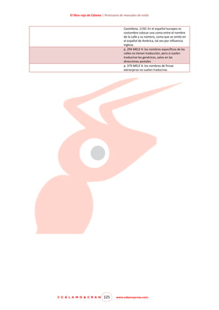 El libro rojo de Cálamo | Prontuario de manuales de estilo

Castellana, 1150. En el español europeo es
costumbre colocar una coma entre el nombre
de la calle y su número, coma que se omite en
el español de América, tal vez por influencia
inglesa.
p. 294 MELE 4: los nombres específicos de las
calles no tienen traducción, pero sí suelen
traducirse los genéricos, salvo en las
direcciones postales
p. 379 MELE 4: los nombres de fincas
extranjeras no suelen traducirse.

© C Á L A M O & C R A N

125

www.calamoycran.com

 