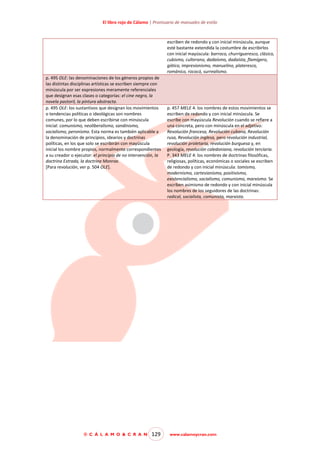 El libro rojo de Cálamo | Prontuario de manuales de estilo

escriben de redondo y con inicial minúscula, aunque
esté bastante extendida la costumbre de escribirlos
con inicial mayúscula: barroco, churrigueresco, clásico,
cubismo, culterano, dadaísmo, dadaísta, flamígero,
gótico, impresionismo, manuelino, plateresco,
románico, rococó, surrealismo.
p. 495 OLE: las denominaciones de los géneros propios de
las distintas disciplinas artísticas se escriben siempre con
minúscula por ser expresiones meramente referenciales
que designan esas clases o categorías: el cine negro, la
novela pastoril, la pintura abstracta.
p. 495 OLE: los sustantivos que designan los movimientos
o tendencias políticas o ideológicas son nombres
comunes, por lo que deben escribirse con minúscula
inicial: comunismo, neoliberalismo, sandinismo,
socialismo, peronismo. Esta norma es también aplicable a
la denominación de principios, idearios y doctrinas
políticas, en los que solo se escribirán con mayúscula
inicial los nombre propios, normalmente correspondientes
a su creador o ejecutor: el principio de no intervención, la
doctrina Estrada, la doctrina Monroe.
[Para revolución, ver p. 504 OLE].

© C Á L A M O & C R A N

129

p. 457 MELE 4: los nombres de estos movimientos se
escriben de redondo y con inicial minúscula. Se
escribe con mayúscula Revolución cuando se refiere a
una concreta, pero con minúscula en el adjetivo:
Revolución francesa, Revolución cubana, Revolución
rusa, Revolución inglesa, pero revolución industrial,
revolución proletaria, revolución burguesa y, en
geología, revolución caledoniana, revolución terciaria.
P. 343 MELE 4: los nombres de doctrinas filosóficas,
religiosas, políticas, económicas o sociales se escriben
de redondo y con inicial minúscula: tomismo,
modernismo, cartesianismo, positivismo,
existencialismo, socialismo, comunismo, marxismo. Se
escriben asimismo de redondo y con inicial minúscula
los nombres de los seguidores de las doctrinas:
radical, socialista, comunista, marxista.

www.calamoycran.com

 