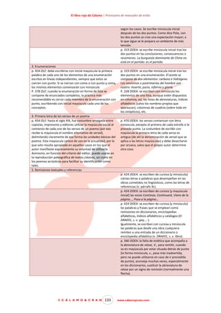 El libro rojo de Cálamo | Prontuario de manuales de estilo

según los casos. Se escribe minúscula inicial
después de los dos puntos. Como dice Polo, con
los dos puntos se crea una expectación mayor; a
lo que sigue se le prepara un ambiente de más
tensión.
p. 319 OOEA: se escribe minúscula inicial tras los
dos puntos en las conclusiones, consecuencias o
resúmenes. La burguesía dominante de China no
está en el partido: es el partido.
3. Enumeraciones
p. 454 OLE: debe escribirse con inicial mayúscula la primera
palabra de cada uno de los elementos de una enumeración
escritos en líneas independientes, siempre que estos se
cierren con punto. Si se cierran con coma o con punto y coma,
los mismos elementos comenzarán con minúscula.
P. 378 OLE: cuando la enumeración en forma de lista se
compone de enunciados completos, la práctica más
recomendable es cerrar cada miembro de la enumeración con
punto, escribiendo con inicial mayúscula cada uno de los
conceptos.
4. Primera letra de los versos de un poema
p. 454 OLE: hasta el siglo XIX, fue costumbre arraigada entre
copistas, impresores y editores utilizar la mayúscula inicial al
comienzo de cada uno de los versos de un poema (por eso
recibe la mayúscula el nombre alternativo de versal),
delimitando claramente de esa forma las unidades básicas del
poema. Esta mayúscula carece de uso en la actualidad, por lo
que solo resulta apropiada en aquellos casos en los que el
autor manifieste expresamente su voluntad de utilizarla.
Asimismo, en función del criterio del editor, puede usarse en
la reproducción paleográfica de textos clásicos, así como en
los poemas acrósticos para facilitar su identificación como
tales.
5. Remisiones textuales y referencias

p. 319 OOEA: se escribe minúscula inicial tras los
dos puntos en una enumeración. El aceite se
compone de dos elementos: carbono e hidrógeno.
Los novísimos o postrimerías del hombre son
cuatro: muerte, juicio, infierno y gloria.
P. 228 OOEA: se escriben con minúscula los
elementos de una lista, aunque estén dispuestos
en columna; así, las listas de abreviaturas, índices
alfabéticos (salvo los nombres propios que
aparezcan), columnas de cuadros (sobre todo en
los sinópticos), etc.
p. 470 OOEA: los versos comienzan con letra
minúscula, excepto el primero de cada estrofa si le
precede punto. La costumbre de escribir con
mayúscula la primera letra de cada verso es
antigua (de ahí la denominación de versal que se
aplica a las letras mayúsculas) y debe desecharse
por arcaica, salvo que el propio autor determine
otra cosa.

p. 424 OOEA: se escriben de cursiva [y minúscula]
ciertas letras o palabras que desempeñan en las
obras cometidos no lingüísticos, como las letras de
referencias (v. párrafo 4c).
p. 424 OOEA: se escriben de cursiva [y mayúscula
inicial] las voces Continúa, Continuará, Viene de la
página…, Pasa a la página…
p. 424 OOEA: se escriben de cursiva [y minúscula]
las palabras y frases que se emplean como
remisiones en diccionarios, enciclopedias
alfabéticas, índices alfabéticos y catálogos (El
DRAE01, s. v. gay,… ).
Igualmente, se escriben con cursiva y minúscula
las palabras que desde una obra cualquiera
remiten a una entrada de un diccionario o
enciclopedia alfabética (v. DRAE01, s. v. libro).
p. 340 OOEA: la falta de estética que acompaña a
la abreviatura de véase, V., para remitir, cuando
va en mayúscula por estar situada detrás de punto
(la forma minúscula, v., pasa más inadvertida,
pero no puede utilizarse en caso de ir precedida
de punto), aconseja muchas veces, especialmente
en los diccionarios, sustituir la abreviatura de
véase por un signo de remisión (normalmente una
flecha).

© C Á L A M O & C R A N

133

www.calamoycran.com

 