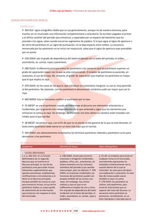 El libro rojo de Cálamo | Prontuario de manuales de estilo

SIGNOS ORTOGRÁFICOS DOBLES
PARÉNTESIS
P. 364 OLE: signo ortográfico doble que se usa generalmente, aunque no de manera exclusiva, para
insertar en un enunciado una información complementaria o aclaratoria. Se escriben pegados al primer
y al último carácter del periodo que enmarcan, y separados por un espacio del elemento que los
precede o los sigue, salvo cuando encierran segmentos de palabra. Si lo que sigue al signo de apertura o
de cierre de paréntesis es un signo de puntuación, no se deja espacio entre ambos. La secuencia
enmarcada por los paréntesis no se inicia con mayúscula, salvo que el signo de apertura vaya precedido
por un punto.
P. 339 OOEA: por el grado de dependencia del texto incidental con el texto del período, el orden,
ascendente, es: comas, rayas y paréntesis.
P. 280 OUEA: la diferencia principal entre los paréntesis y las comas es que los paréntesis suponen un
grado de separación mayor con lo que se está comunicando. El empleo de paréntesis es parecido, en
ocasiones, al uso de la raya. No obstante, el grado de separación que implican los paréntesis es mayor
que el que implica la raya.
P. 293 OUEA: en los casos en los que la raya introduce un comentario marginal, su uso es muy parecido
al del paréntesis. No obstante, con los paréntesis la desconexión sintáctica suele ser mayor que con la
raya.
P. 669 NDDD: hoy es frecuente sustituir el paréntesis por la raya.
P. 35 MEGP: se usa el paréntesis cuando se interrumpe el discurso con elementos aclaratorios o
incidentales, por lo general más independientes de lo que antecede y sigue que los elementos que
enmarcan la coma y la raya. Sin embargo, las fronteras con esta última no siempre están trazadas con
nitidez para el que escribe.
P. 38 MEGP: recuérdese que, con el fin de que no se pierda el hilo general de lo que se está diciendo, el
texto entre paréntesis debe leerse en un tono más bajo que el normal.
P. 344 OOEA: son absolutamente innecesarios los términos paréntesis redondo y paréntesis curvo para
denominar a los paréntesis.
Jerarquía (orden ascendente): comas, rayas y paréntesis.
Academias

Martínez de Sousa

1. Función delimitadora
1.1. p. 365 OLE: en su función
delimitadora de un segundo
discurso que se inserta en el
discurso principal, un uso de los
paréntesis sirve para aislar incisos
(elementos suplementarios que
aportan precisiones, ampliaciones,
rectificaciones o circunstancias a lo
dicho en el discurso principal).
Aunque también las comas se usan
para enmarcar incisos, el uso de los
paréntesis implica un mayor grado
de aislamiento de la información
que encierran con respecto al resto
del enunciado.

Siglas bibliográficas

p. 338 OOEA: sirven para encerrar
oraciones o sintagmas incidentales,
palabras, cifras, etc., aclaratorios, sin
enlace necesario con los restantes
miembros del período (cuyo sentido
interrumpen, pero no alteran). P. 339
OOEA: en oraciones incidentales, las
funciones del paréntesis pueden ser
propias también de las comas y las
rayas. Sin embargo, hay ciertos
matices y usos en que no es
indiferente el empleo de uno u otros.
Por el grado de dependencia del texto
incidental con el texto del período, el
orden, ascendente, es: comas, rayas y
paréntesis.

p. 61 OE: se emplean para encerrar
cualquier inciso en el enunciado,
normalmente expresiones no
enlazadas sintácticamente con la
oración dentro de la cual se
intercalan. Se usan para introducir
una explicación o aclaración. En este
tipo de incisos puede usarse
también la raya y la coma.
P. 278 OUEA: los paréntesis se
utilizan, principalmente, para
encerrar aclaraciones que se
separan del resto del discurso. La
secuencia entre paréntesis se
pronuncia, normalmente, en un
tono más grave o más bajo que el

© C Á L A M O & C R A N

134

www.calamoycran.com

 