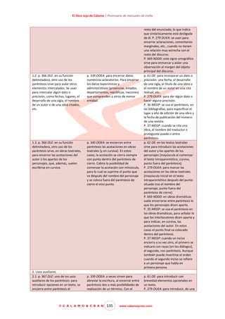 El libro rojo de Cálamo | Prontuario de manuales de estilo

1.2. p. 366 OLE: en su función
delimitadora, otro uso de los
paréntesis sirve para aislar otros
elementos intercalados. Se usan
para intercalar algún dato o
precisión, como fechas, lugares, el
desarrollo de una sigla, el nombre
de un autor o de una obra citados,
etc.

p. 339 OOEA: para encerrar datos
numéricos aclaratorios. Para encerrar
los datos toponímicos y
administrativos (provincias, estados,
departamentos, repúblicas, naciones)
que comprenden a otros de menor
entidad.

1.3. p. 366 OLE: en su función
delimitadora, otro uso de los
paréntesis sirve, en obras teatrales,
para encerrar las acotaciones del
autor o los apartes de los
personajes, que, además, suelen
escribirse en cursiva.

p. 340 OOEA: se encierran entre
paréntesis las acotaciones en obras
teatrales [y en cursiva]. En estos
casos, la acotación se cierra siempre
con punto dentro del paréntesis de
cierre. Cabría la posibilidad de
comenzar la acotación con minúscula,
para lo cual se suprime el punto que
va después del nombre del personaje
y se coloca fuera del paréntesis de
cierre el otro punto.

2. Usos auxiliares
2.1. p. 367 OLE: uno de los usos
auxiliares de los paréntesis: para
introducir opciones en un texto, se
encierra entre paréntesis el

p. 339 OOEA: a veces sirven para
abreviar la escritura, al encerrar entre
paréntesis dos o más posibilidades de
realización de un término. Con el

© C Á L A M O & C R A N

135

resto del enunciado, lo que indica
que sintácticamente está desligada
de él. P. 279 OUEA: se usan para
encerrar aclaraciones, comentarios
marginales, etc., cuando no tienen
una relación muy estrecha con el
resto del discurso.
P. 669 NDDD: este signo ortográfico
sirve para enmarcar y aislar una
observación al margen del objeto
principal del discurso.
p. 61 OE: para incorporar un dato o
precisión: una fecha, el desarrollo
de una sigla, el título de una obra o
el nombre de un autor en una cita
textual, etc.
P. 279 OUEA: para dar algún dato o
hacer alguna precisión.
P. 36 MEGP: se usa el paréntesis, en
las bibliografías, para especificar el
lugar y año de edición de una obra y
la fecha de publicación del número
de una revista.
P. 37 MEGP: cuando se cita una
obra, el nombre del traductor o
prologuista puede ir entre
paréntesis.
p. 62 OE: en los textos teatrales
sirve para introducir las acotaciones
del autor y los apartes de los
personajes [mayúscula al comenzar
el texto intraparentético, cursiva,
punto fuera del paréntesis].
P. 279 OUEA: para marcar las
acotaciones en las obras teatrales
[mayúscula inicial en el texto
intraparentético después del punto
situado tras el nombre del
personaje; punto fuera del
paréntesis de cierre].
P. 669 NDDD: en obras dramáticas
suele encerrarse entre paréntesis lo
que los personajes dicen aparte.
P. 35 MEGP: se usa el paréntesis en
las obras dramáticas, para señalar lo
que los interlocutores dicen aparte y
para indicar, en cursiva, las
acotaciones del autor. En estos
casos el punto final va colocado
dentro del paréntesis.
P. 37 MEGP: cuando un inciso
encierra a su vez otro, el primero se
indicará con rayas [en los diálogos],
el segundo, con paréntesis. Aunque
también puede invertirse el orden
cuando el segundo inciso se refiere
a un personaje que habla en
primera persona.
p. 61 OE: para introducir con
brevedad elementos opcionales en
un texto.
P. 279 OUEA: para introducir, de una

www.calamoycran.com

 