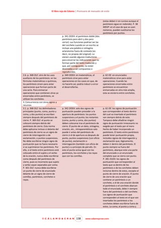 El libro rojo de Cálamo | Prontuario de manuales de estilo

(estas deben ir en cursiva aunque el
paréntesis sigue en redondo). P. 38
MEGP: en el caso de que se usen
números, pueden sustituirse los
paréntesis por puntos.

2.6. p. 368 OLE: otro de los usos
auxiliares de los paréntesis: en las
fórmulas matemáticas o químicas,
los paréntesis sirven para aislar
operaciones que forman parte de
una serie. Para enmarcar
operaciones que contienen otras ya
encerradas entre paréntesis, se
utilizan los corchetes.
3. Concurrencia con otros signos y
recursos
3.1. p. 368 OLE: los delimitadores
principales (punto, coma, punto y
coma, y dos puntos) se escriben
siempre después del paréntesis de
cierre. P. 369 OLE: el punto se
colocará siempre detrás del
paréntesis de cierre. Esta norma
debe aplicarse incluso si delante del
paréntesis de cierre va un signo de
cierre de interrogación o de
exclamación, o puntos suspensivos.
No debe escribirse ningún signo de
puntuación que no fuera necesario
si se suprimieran los paréntesis. Por
ello, si el texto entre paréntesis está
colocado entre el sujeto y el verbo
de la oración, nunca debe escribirse
coma después del paréntesis de
cierre, pues es incorrecto que sujeto
y verbo vayan separados por coma.
P. 301 OLE: nunca debe escribirse
un punto de cierre de enunciado
delante de un signo de cierre de
comillas, paréntesis, corchetes o
rayas.

p. 341 OOEA: el paréntesis doble (dos
paréntesis para abrir y dos para
cerrar): sus funciones podrían ser las
del corchete cuando en un escrito se
incluye una palabra o sintagma
aclaratorios fuera de contexto (es
decir, no propias del original). Lo
vienen usando algunos traductores
para encerrar las indicaciones que no
forman parte del texto traducido y
que, por consiguiente, no están
destinadas a ser compuestas o
reproducidas.
p. 340 OOEA: en matemáticas, el
paréntesis sirve para aislar
operaciones en los casos en que, de
no hacerlo así, podría inducir a error
al desarrollarlas.

p. 342 OOEA: solo dos signos de
puntuación pueden preceder a la
apertura de paréntesis: los puntos
suspensivos y el punto; los restantes
(coma, punto y coma, dos puntos)
deben colocarse tras el paréntesis de
cierre. El punto de un dato, sintagma,
oración, etc., intraparentéticos solo
puede ir antes del paréntesis de
cierre si el de apertura va después de
punto, puntos suspensivos (con oficio
de punto), exclamación o
interrogación (también con oficio de
punto) o a principio de párrafo. En
esto el punto actúa igual con los
paréntesis, los corchetes y las rayas
que con las comillas.

© C Á L A M O & C R A N

138

p. 62 OE: en enunciados
matemáticos sirve para aislar
operaciones. Cuando las
operaciones encerradas entre
paréntesis se encuentran
enmarcadas en otra más amplia,
esta se encierra entre corchetes.

p. 62 OE: los signos de puntuación
que corresponden al texto dentro
del cual va insertado el paréntesis
van siempre detrás de este.
Tampoco debe añadirse ningún
signo de puntuación innecesario no
exigido por el texto por el mero
hecho de haber incorporado un
paréntesis. El texto entre paréntesis
puede tener puntuación propia,
incluidos signos de interrogación y
exclamación que, lógicamente,
deben ir dentro del paréntesis. El
punto siempre va fuera del
paréntesis, abarque este una parte
del enunciado o un enunciado
completo que se cierra con punto.
P. 281 OUEA: los signos de
puntuación que corresponden al
texto que va dentro de los
paréntesis o de los corchetes deben
incluirse dentro de estos, excepto el
punto de cierre de oración. El punto
de cierre de una oración que
contiene un paréntesis o un
corchete, o el de una oración donde
el paréntesis o el corchete abarcan
todo el enunciado, debe ir siempre
fuera del paréntesis o del corchete.
Los signos de puntuación que
corresponden al texto en el que van
insertados los paréntesis o los
corchetes deben escribirse fuera de
estos. La coma, el punto y coma y

www.calamoycran.com

 
