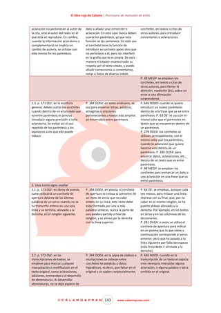 El libro rojo de Cálamo | Prontuario de manuales de estilo

aclaración no pertenecen al autor de
la cita, sino al autor del texto en el
que esta se reproduce. En cambio,
cuando la información aclaratoria o
complementaria no implica un
cambio de autoría, se utilizan con
este mismo fin los paréntesis.

1.3. p. 371 OLE: en la escritura
general, deben usarse los corchetes
cuando dentro de un enunciado que
va entre paréntesis es preciso
introducir alguna precisión o nota
aclaratoria. Se evitan así el uso
repetido de los paréntesis y los
equívocos a los que ello puede
inducir.

2. Usos como signo auxiliar
2.1. p. 371 OLE: en libros de poesía,
suele colocarse un corchete de
apertura delante de las últimas
palabras de un verso cuando no se
ha transcrito entero en una sola
línea y se termina, alineado a la
derecha, en el renglón siguiente.

2.2. p. 372 OLE: en las
transcripciones de textos, se
emplean para marcar cualquier
interpolación o modificación en el
texto original, como aclaraciones,
adiciones, enmiendas o el desarrollo
de abreviaturas. Al desarrollar
abreviaturas, no se deja espacio de

dato o añadir una corrección o
aclaración. En este caso nunca deben
usarse los paréntesis, ya que esta
función no les pertenece. En este uso
el corchete tiene la función de
introducir en un texto ajeno otro que
no pertenece a él, pero sin interferir
en la grafía que le es propia. De esta
manera el citador muestra todo su
respeto por el texto citado, y puede
añadir correcciones o comentarios,
notas o datos de diversa índole.

P. 344 OOEA: en texto oridinario, se
usa para encerrar letras, palabras,
sintagmas u oraciones
pertenecientes a textos más amplios
ya encerrados entre paréntesis.

P. 344 OOEA: en poesía, el corchete
de apertura se coloca al comienzo de
un resto de verso que no cabe
entero en su línea; este resto debe
estar formado por una o más
palabras enteras, nunca la parte de
una palabra partida a final de
renglón, y se alinea por la derecha
con la línea superior.

P. 344 OOEA: en la copia de códices e
inscripciones se colocan entre
corchetes las palabras o datos
hipotéticos, es decir, que faltan en el
original y se suplen conjeturalmente.

© C Á L A M O & C R A N

143

corchetes, en textos o citas de
otros autores, para introducir
comentarios o aclaraciones.

P. 48 MEGP: se emplean los
corchetes, en textos o citas de
otros autores, para llamar la
atención, mediante [sic], sobre un
error o una afirmación
sorprendente.
P. 646 NDDD: cuando se quiere
introducir un nuevo paréntesis
dentro de una frase que ya va entre
paréntesis. P. 63 OE: se usa con el
mismo valor que el paréntesis en
textos que se encuentran dentro de
un paréntesis.
P. 278 OUEA: los corchetes se
utilizan, principalmente, con el
mismo valor que los paréntesis,
cuando la aclaración que quiere
hacerse está dentro de un
paréntesis. P. 280 OUEA: para
encerrar datos, aclaraciones, etc.,
dentro de un texto que va entre
paréntesis.
P. 48 MEGP: se emplean los
corchetes para enmarcar un dato o
una aclaración en una frase que va
entre paréntesis.
P. 64 OE: se emplean, aunque cada
vez menos, para enlazar una línea
impresa con su final, que, por no
caber en el mismo renglón, se ha
puesto debajo alineado a la
derecha. Por ejemplo, en los textos
en verso y en las columnas de los
diccionarios.
P. 281 OUEA: a veces se utiliza el
corchete de apertura para indicar
en un poema que lo que viene a
continuación corresponde al verso
anterior, pero que ha pasado a la
línea siguiente por falta de espacio
(esta línea debe ir alineada a la
derecha).
P. 646 NDDD: cuando en la
transcripción de un texto el copista
cree necesario interpolar alguna
aclaración, o alguna palabra o letra
omitida en el original.

www.calamoycran.com

 