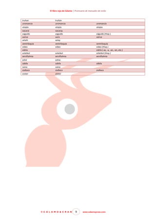 El libro rojo de Cálamo | Prontuario de manuales de estilo

truhan
uromancia

truhán
uromancia

uromancía

utopía

utopía

utopia

vacaraí
vaguido
varice
velahí

vacaray
vaguido
variz
velay

váguido (Hisp.)
várice

ventriloquia
vídeo
vidrio
voleibol
xeroftalmia

ventriloquia
vídeo

yataí

yatay

zabila

zabila

zábila

zaino
zodiaco

zaíno
zodiaco

zodíaco

zoster

zóster

ventriloquía
video (Hisp.)
vidrío (-as, -a, -an, -en, etc.)
vóleibol (Hisp.)
xeroftalmía

voleibol
xeroftalmia

© C Á L A M O & C R A N

9

www.calamoycran.com

 