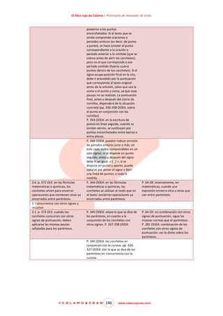El libro rojo de Cálamo | Prontuario de manuales de estilo

2.6. p. 372 OLE: en las fórmulas
matemáticas o químicas, los
corchetes sirven para encerrar
operaciones que contienen otras ya
encerradas entre paréntesis.
3. Concurrencia con otros signos y
recursos
3.1. p. 372 OLE: cuando los
corchetes concurren con otros
signos de puntuación, deben
aplicarse las mismas pautas
señaladas para los paréntesis.

posterior a los puntos
encorchetados. Si el texto que se
omite comprende oraciones o
períodos enteros (es decir, de punto
a punto), se hace constar el punto
correspondiente a la oración o
período anterior a lo omitido (que se
coloca antes de abrir los corchetes),
pero no el que corresponde a ese
período omitido (habría cuatro
puntos dentro de los corchetes). Si el
signo ocupa posición final en la cita,
debe ir precedido por la puntuación
que corresponda al texto original
antes de la omisión, salvo que sea la
coma o el punto y coma, ya que esas
pausas no se realizan. La puntuación
final, antes o después del cierre de
comillas, dependerá de la situación
concreta (pp. 336-338 OOEA, sobre
el punto en conjunción con las
comillas).
P. 354 OOEA: en la escritura de
poesía en línea seguida, cuando se
omiten versos, se sustituyen por
puntos encorchetados entre barras o
entre plecas.
P. 368 OOEA: pueden indicar omisión
de párrafos enteros (uno o más; en
este caso, todos comprendidos en un
solo signo); si se dispone en punto
seguido, antes y después del signo
debe ir un igual: = […] =; si se
dispone en punto y aparte, puede
optarse por poner el signo o bien
una línea de puntos, a toda la
medida.
P. 344 OOEA: en las fórmulas
matemáticas o químicas, los
corchetes se utilizan al revés que en
el texto: encierran operaciones ya
encerradas entre paréntesis.

P. 345 OOEA: véase lo que se dice de
los paréntesis, en cuanto a la
conjunción de los corchetes con
otros signos. P. 337-338 OOEA.

P. 64 OE: inversamente, en
matemáticas, cuando una
expresión encierra otra u otras que
van entre paréntesis.

P. 64 OE: en combinación con otros
signos de puntuación, sigue las
mismas normas que el paréntesis.
P. 281 OUEA: combinación de los
corchetes con otros signos de
puntuación: ver lo dicho sobre los
paréntesis.

P. 345 OOEA: los corchetes en
conjunción con la cursiva: pp. 426427 OOEA. Ver lo que se dice de los
paréntesis en concurrencia con la
cursiva.

© C Á L A M O & C R A N

146

www.calamoycran.com

 