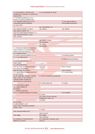 El libro rojo de Cálamo | Prontuario de manuales de estilo

ca. circa (también c.; del latín circa,
‘alrededor de’, precede a un número que
expresa año)
C.ª compañía (también Cía., C.ía y
Comp.) // carretera (también crta.)
C. A. compañía anónima (cf. S. A.) //
comunidad autónoma [España]
caj. caja / cajón
cap. capítulo (también c. y cap.º)
Cap. capital // capitán –na
Cap. Fed. capital federal (también C. F.)
cap.º capítulo (también c. y cap.)
Card. cardenal

ca. circa (alrededor de, hacia)

CC. AA. Cajas de Ahorro;
Comunidades Autónomas
can. canon (mejor, cn.)
cap. capítulo

cap. capítulo

cart. cartón; cartoné
cast. castellano
cat. catalán
cat. catálogo
c. c. cédula de ciudadanía // centímetro
cúbico (referido a la cilindrada de un
motor; cm³) // con copia (cf. c. c. p.)
C. C. casilla de correo
c/c cuenta corriente (también cta. cte.)
c. c. o. con copia oculta

c/c cuenta corriente
CC. OO. Comisiones Obreras

c. c. p. con copia para (cf. c. c.)
Cdad. ciudad
c. e. correo electrónico
cent. (pl. irreg.: cts.) centavo (también c.,
ctv. y ctvo.) // centésimo
cént. (pl. irreg.: cts.) céntimo
C. F. capital federal (también Cap. Fed.)
// club de fútbol
cf.; cfr. confer (lat. ‘compara’; también
conf. y confr.; cf. cp.). Escritas en
redonda pueden considerarse
abreviaturas de «confróntese».

cents. centavos
cénts. céntimos
C. F. club de fútbol
cf. confer (confróntese, compárese)

cfr. confer (mejor, cf.)
c. f. s. coste, flete y seguro
cgo. cargo (también c/)
ch/ cheque
C. I. cédula de identidad
ía
Cía.; C. compañía (también C.ª y Comp.)

cfr. véase

Cía. compañía
cíc. cícero
circ. circiter, circum (cerca de,
alrededor de; mejor, ca.)
cit. citado

cje. corretaje
cl. calle (también c. y c/)
Cmdt.; Cmte. comandante (también
Comte. y Cte.)
cn. canon
Cnel. coronel (también Col.)
cód. código
col. colección // colonia (‘barrio’)
[México] // columna

coaut. coautor
cód. código
coed. coedición
col. colaborador; colección; color;
columna

© C Á L A M O & C R A N

153

www.calamoycran.com

 
