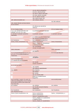 El libro rojo de Cálamo | Prontuario de manuales de estilo

edit. editorial (también ed.)

ed. pal. edición paleográfica
ed. prínc. edición príncipe
ed. reform. edición reformada
ed. renov. edición renovada
ed. rev. edición revisada
edic. edición (mejor, ed.)
edit. editado; editorial
Ed.; Edit. editorial

edo. estado (‘división territorial dentro
de una nación’)
EE. editores (en nota de los
editores)
EE. UU. Estados Unidos
e. g.; e. gr. exempli gratia (lat. ‘por
ejemplo’; cf. p. ej., v. g., v. gr.)
ej. ejemplo // ejemplar (sustantivo
masculino)

Em.ª eminencia
Emmo.; Emma. eminentísimo -ma

EE. UU. Estados Unidos
e. g. exempli gratia (por ejemplo)
ej. ejemplar; ejemplo
e. l. eódem loco (en el mismo lugar)
Em. eminencia (también Em.ª)
Em.ª eminencia (también Em.)
Emmo. eminentísimo
Emmo. y Rvdmo. Sr. eminentísimo
y reverendísimo señor
enc. enciclopedia
encuad. encuadernación

entlo. entresuelo

ej. ejemplo; ejemplar

Emmo. Eminentísimo

entlo. entresuelo
ep. epígrafe

e. p. d. en paz descanse (cf. D. E. P., q. e.
p. d. y R. I. P.). Se utiliza también en
mayúsculas.

E. P. D. en paz descanse

epíl. epílogo
e. p. m. en propia mano
E. S. estación de servicio [España]
esc. escudo
escand. escandinavo
e. s. m. en sus manos
esp. español
esp. especial; especialmente
esq. esquema
Esq. esquire
est. estudio
est. cit. estudio citado
establ. tip. establecimiento
tipográfico

esq. esquina

et al. et alii (lat. ‘y otros’; cf. y cols.). En
referencias bibliográficas, tras el nombre
de uno de los autores, para indicar que
hay varios más.
etc. etcétera

Exc.ª excelencia
excl. exclusive (cf. incl.)
Excmo.; Excma. excelentísimo -ma

et al. et alii (y otros)

etc. etcétera
exc. excudit, excusum (impreso,
impreso por)
Exc.ª excelencia

etc. etcétera

Excma. excelentísima
Excmo. excelentísimo
Excmo. Sr. excelentísimo señor
Excmo. y Magfco. Dr. excelentísimo
y magnífico doctor
Excmo. y Rvdmo. Dr. excelentísimo

Excmo., -a Excelentísimo, -a

© C Á L A M O & C R A N

156

Exc.ª Excelencia

www.calamoycran.com

 