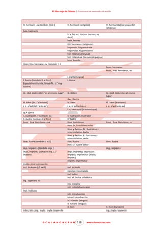 El libro rojo de Cálamo | Prontuario de manuales de estilo

H. hermano -na (también Hno.)

H. hermano (religioso)

H. hermano(a) (de una orden
religiosa)

hab. habitante
h. e. hic est, hoc est (esto es, es
decir)
hebr. hebreo
HH. hermanos (religiosos)
hispanoár. hispanoárabe
hispanolat. hispanolatino
hol. holandés (lengua)
hol. holandesa (formato de página)
hom. homilía
Hno.; Hna. hermano -na (también H.)
hnos. hermanos
hros.; hras. herederos, -as

I. ilustre (también Il. e Iltre.).
Especialmente en la fómula M. I. (‘muy
ilustre’)

i. inglés (lengua)
I. ilustre

ib.; ibid. ibidem (lat.: ‘en el mismo lugar’)

ib. ibídem

id. idem (lat.: ‘el mismo’)
i. e. id est (lat.: ‘esto es’)

ibér. ibérico
íd. ídem
i. e. id est (esto es)
i. q. ídem quo (lo mismo que)

igl.ª iglesia
il. ilustración // ilustrado -da
Il. ilustre (también I. e Iltre.)
Ilmo.; Ilma. ilustrísimo -ma

Iltre. ilustre (también I. e Il.)
imp. imprenta (también impr.)
impr. imprenta (también imp.) //
impreso

impto.; imp.to impuesto
incl. inclusive (cf. excl.)

ib.; ibíd. ibídem (en el mismo
lugar)

il. ilustración; ilustrador
Il. ilustre
Ilmo. ilustrísimo
Ilmo. Sr. ilustrísimo señor
Ilmo. y Rvdmo. Dr. ilustrísimo y
reverendísimo doctor
Ilmo. y Rvdmo. P. ilustrísimo y
reverendísimo padre
Iltre. ilustre
Iltre. Sr. ilustre señor

íd. ídem (lo mismo)
i. e. id est (esto es)

Ilmo.; Ilma. Ilustrísimo, -a

Iltre. Ilustre
imp. imprenta

impr. imprenta; impresión;
impreso; imprimátur (mejor,
imprim.)
imprim. imprimátur
incl. incluido
incompl. incompleto
índ. índice
índ. alf. índice alfabético

Ing. ingeniero -ra
inic. iniciales
init. initio (al principio)
Inst. instituto
intr. introducción
introd. introducción
irl. irlandés (lengua)
it. italiano (lengua)
ít. ítem
izdo.; izda.; izq.; izqdo.; izqda. izquierdo -

© C Á L A M O & C R A N

158

ít. ítem (también)
izq.; izqda. izquierda

www.calamoycran.com

 