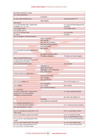 El libro rojo de Cálamo | Prontuario de manuales de estilo

pg. página (también p. y pág.)
p. k. punto kilométrico
pl. plancha
za

pl.; plza. plaza (también pza.)

pl. plaza (también P. )
pleg. plegado

plta. planta
p. m. post meridiem (lat.: ‘después del
mediodía’; cf. a. m. y m.)
P. M. policía militar
Pnt. pontífice (cf. P.)
p. o.; P. O.; p/o por orden
p.º paseo
pol. ind. polígono industrial (España)

p. m. post meridiem (después del
mediodía)
P. M. policía militar
p. o. por orden
p.º paseo
poligr. poligráfico
port. portada
port. portugués (lengua)
port. grab. portada grabada
portad. portadilla
pos. positivo

p. p. por poder // porte(s) pagado(s) (cf.
p. d.)
pp. páginas (también, págs.)
PP. padres (religiosos)
ppal. principal (también pral.)
p. pdo. próximo pasado [América]. Tras
la indicación de una fecha.
pral. principal (también ppal.)

PP. padres (en orden religiosa)

pral. principal
pref. prefacio
prelim. preliminares
prep. preparación; preparador
pres. presentación

Presb. presbítero (también Pbro.)
present. presentador
priv. privilegio
proc. procedencia
Prof.; Prof.ª profesor -ra

Prof.; Prof.ª profesor, -ra
prol. prologuista
pról. prólogo
prov. provenzal (lengua)

pról. prólogo
prov. provincia
P. S. post scriptum (lat.: ‘después de lo
escrito’; cf. P. D.). Para introducir
añadidos a un texto ya escrito.

pról. prólogo

P. S. post scriptum (posdata)

pta.; ptas.; pts. peseta, -as
pte. parte
publ. publicación; publicado
p. v. pequeña velocidad (cf. g. v.)
P. V. P. precio de venta al público
pza. plaza (también pl. y plza.)

P. V. P. precio de venta al público

q. b. s. m. que besa su mano (cf. b. l. m.).
Poco usada.
q. b. s. p. que besa sus pies. Poco usada.

q. b. s. m. que besa su mano
q. b. s. p. que besa sus pies
q. d. e. p. que descanse en paz
Q. D. G.; q. D. g. que Dios guarde.

q. D. g.; Q. D. G. que Dios guarde. Poco
usada.
q. e. g. e. que en gloria esté. Poco usada.
q. e. p. d. que en paz descanse (cf. D. E.
P., e. p. d. y R. I. P.). Poco usada.

© C Á L A M O & C R A N

q. e. g. e. que en gloria esté
q. e. p. d. que en paz descanse

162

www.calamoycran.com

 