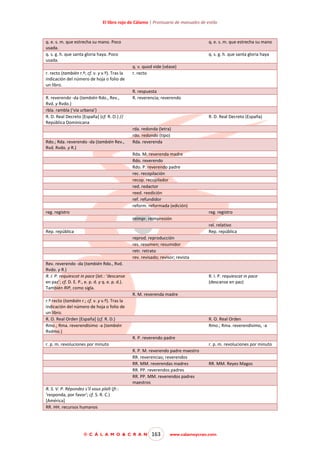 El libro rojo de Cálamo | Prontuario de manuales de estilo

q. e. s. m. que estrecha su mano. Poco
usada.
q. s. g. h. que santa gloria haya. Poco
usada.
r. recto (también r.º; cf. v. y v.º). Tras la
indicación del número de hoja o folio de
un libro.
R. reverendo -da (también Rdo., Rev.,
Rvd. y Rvdo.)
rbla. rambla (‘vía urbana’)
R. D. Real Decreto [España] (cf. R. O.) //
República Dominicana

Rdo.; Rda. reverendo -da (también Rev.,
Rvd. Rvdo. y R.)

q. e. s. m. que estrecha su mano
q. s. g. h. que santa gloria haya
q. v. quod vide (véase)
r. recto

R. respuesta
R. reverencia; reverendo

R. D. Real Decreto (España)
rda. redonda (letra)
rdo. redondo (tipo)
Rda. reverenda
Rda. M. reverenda madre
Rdo. reverendo
Rdo. P. reverendo padre
rec. recopilación
recop. recopilador
red. redactor
reed. reedición
ref. refundidor
reform. reformada (edición)

reg. registro

reg. registro
reimpr. reimpresión
rel. relativo
Rep. república

Rep. república
reprod. reproducción
res. resumen; resumidor
retr. retrato
rev. revisado; revisor; revista
Rev. reverendo -da (también Rdo., Rvd.
Rvdo. y R.)
R. I. P. requiescat in pace (lat.: ‘descanse
en paz’; cf. D. E. P., e. p. d. y q. e. p. d.).
También RIP, como sigla.

R. I. P. requiescat in pace
(descanse en paz)
R. M. reverenda madre

r.º recto (también r.; cf. v. y v.º). Tras la
indicación del número de hoja o folio de
un libro.
R. O. Real Orden [España] (cf. R. D.)
Rmo.; Rma. reverendísimo -a (también
Rvdmo.)

R. O. Real Orden
Rmo.; Rma. reverendísimo, -a
R. P. reverendo padre

r. p. m. revoluciones por minuto

r. p. m. revoluciones por minuto
R. P. M. reverendo padre maestro
RR. reverencias; reverendos
RR. MM. reverendas madres
RR. PP. reverendos padres
RR. PP. MM. reverendos padres
maestros

RR. MM. Reyes Magos

R. S. V. P. Répondez s‘il vous plaît (fr.:
’responda, por favor'; cf. S. R. C.)
[América]
RR. HH. recursos humanos

© C Á L A M O & C R A N

163

www.calamoycran.com

 